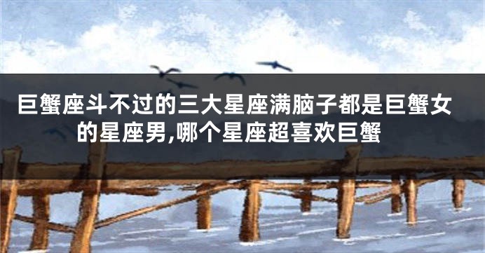 巨蟹座斗不过的三大星座满脑子都是巨蟹女的星座男,哪个星座超喜欢巨蟹