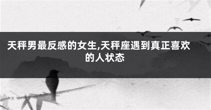 天秤男最反感的女生,天秤座遇到真正喜欢的人状态