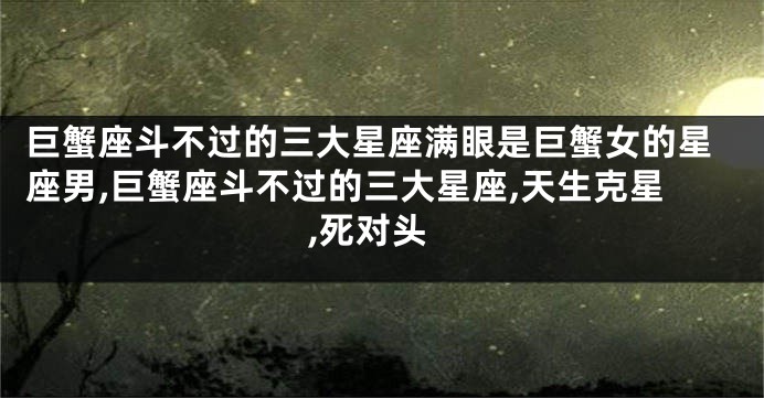 巨蟹座斗不过的三大星座满眼是巨蟹女的星座男,巨蟹座斗不过的三大星座,天生克星,死对头