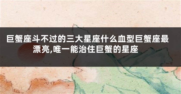 巨蟹座斗不过的三大星座什么血型巨蟹座最漂亮,唯一能治住巨蟹的星座
