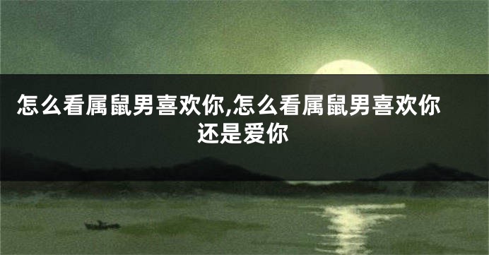 怎么看属鼠男喜欢你,怎么看属鼠男喜欢你还是爱你