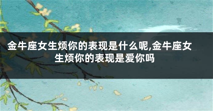 金牛座女生烦你的表现是什么呢,金牛座女生烦你的表现是爱你吗