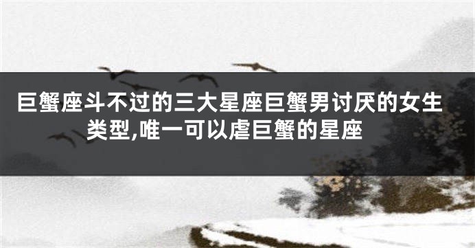 巨蟹座斗不过的三大星座巨蟹男讨厌的女生类型,唯一可以虐巨蟹的星座