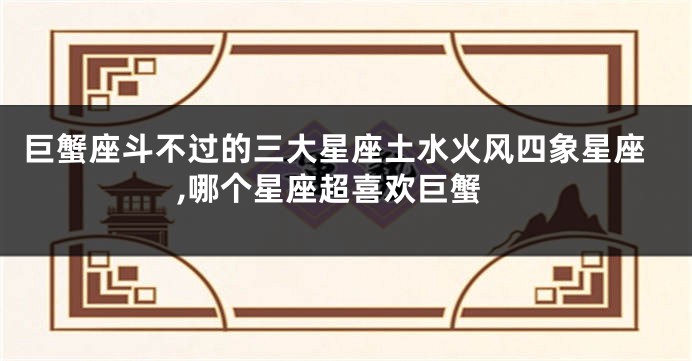 巨蟹座斗不过的三大星座土水火风四象星座,哪个星座超喜欢巨蟹