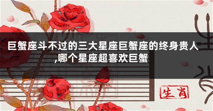 巨蟹座斗不过的三大星座巨蟹座的终身贵人,哪个星座超喜欢巨蟹