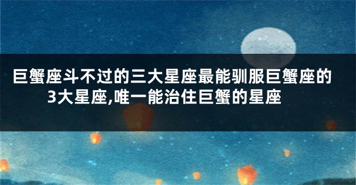 巨蟹座斗不过的三大星座最能驯服巨蟹座的3大星座,唯一能治住巨蟹的星座
