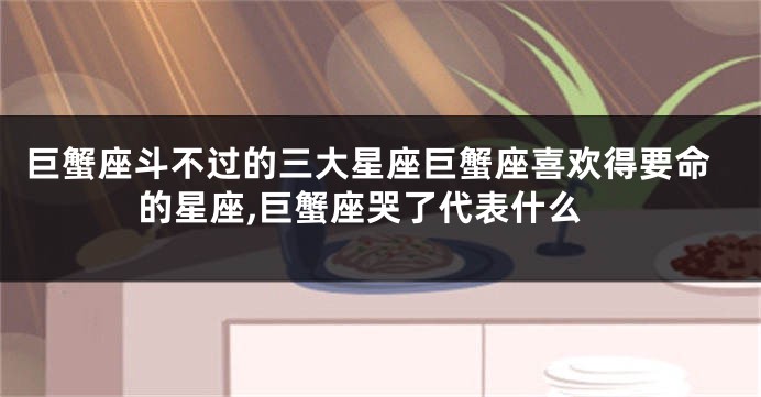 巨蟹座斗不过的三大星座巨蟹座喜欢得要命的星座,巨蟹座哭了代表什么