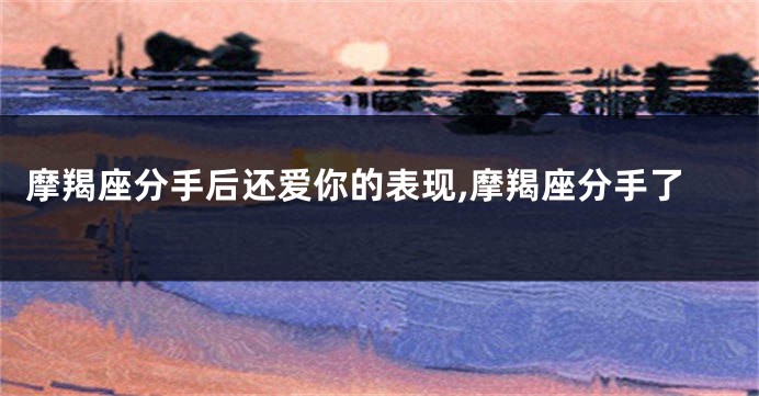 摩羯座分手后还爱你的表现,摩羯座分手了