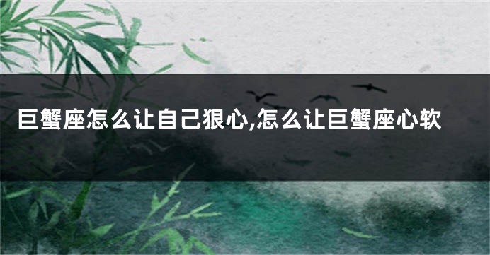 巨蟹座怎么让自己狠心,怎么让巨蟹座心软