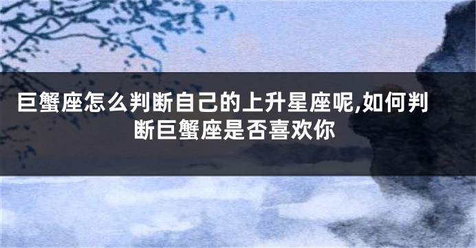 巨蟹座怎么判断自己的上升星座呢,如何判断巨蟹座是否喜欢你