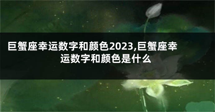 巨蟹座幸运数字和颜色2023,巨蟹座幸运数字和颜色是什么