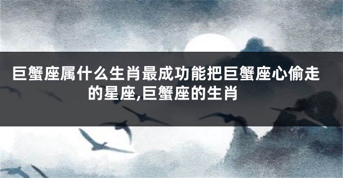 巨蟹座属什么生肖最成功能把巨蟹座心偷走的星座,巨蟹座的生肖