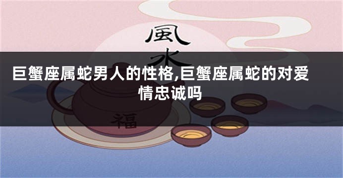 巨蟹座属蛇男人的性格,巨蟹座属蛇的对爱情忠诚吗
