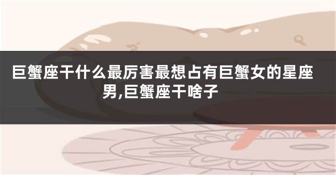 巨蟹座干什么最厉害最想占有巨蟹女的星座男,巨蟹座干啥子