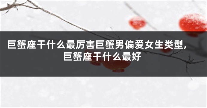 巨蟹座干什么最厉害巨蟹男偏爱女生类型,巨蟹座干什么最好
