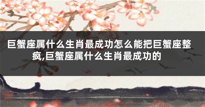 巨蟹座属什么生肖最成功怎么能把巨蟹座整疯,巨蟹座属什么生肖最成功的