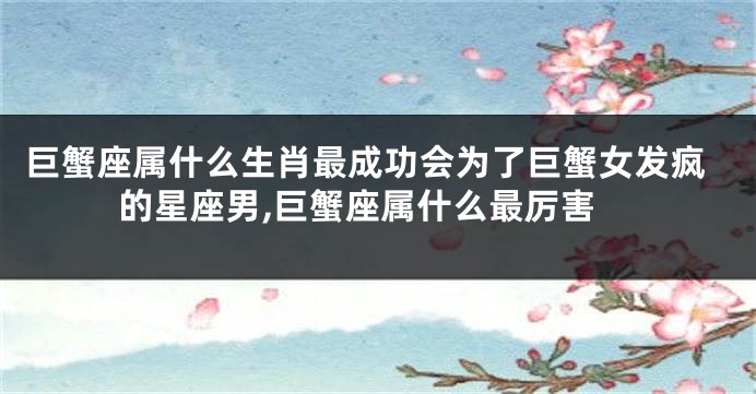 巨蟹座属什么生肖最成功会为了巨蟹女发疯的星座男,巨蟹座属什么最厉害