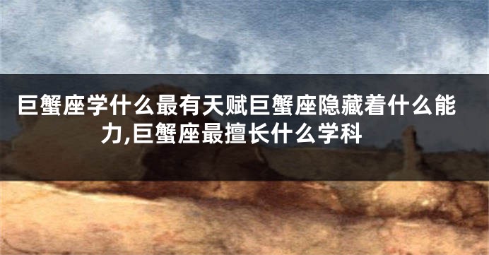 巨蟹座学什么最有天赋巨蟹座隐藏着什么能力,巨蟹座最擅长什么学科