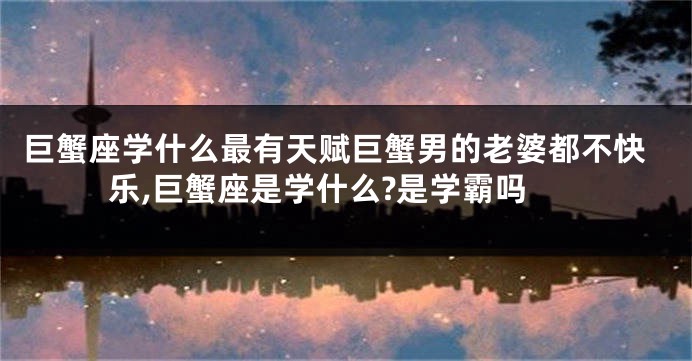 巨蟹座学什么最有天赋巨蟹男的老婆都不快乐,巨蟹座是学什么?是学霸吗