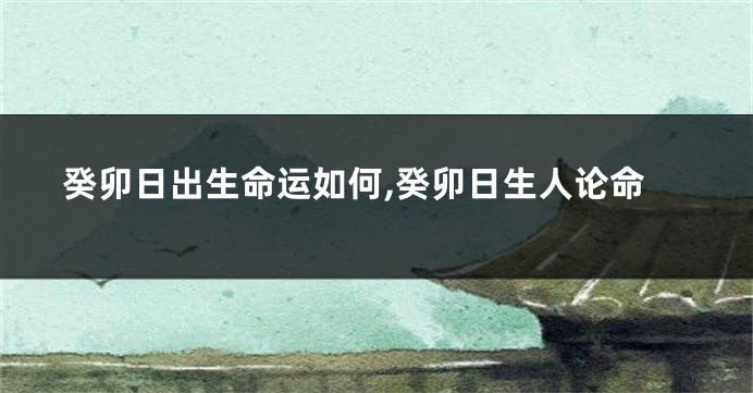 癸卯日出生命运如何,癸卯日生人论命