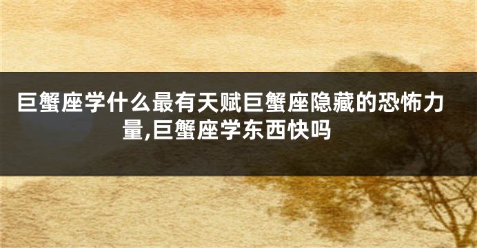 巨蟹座学什么最有天赋巨蟹座隐藏的恐怖力量,巨蟹座学东西快吗