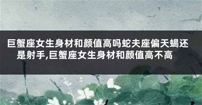 巨蟹座女生身材和颜值高吗蛇夫座偏天蝎还是射手,巨蟹座女生身材和颜值高不高