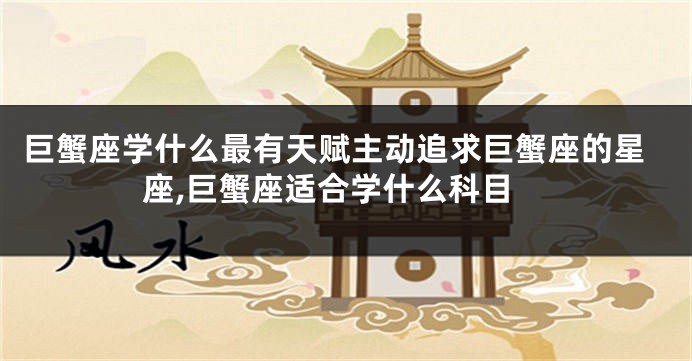 巨蟹座学什么最有天赋主动追求巨蟹座的星座,巨蟹座适合学什么科目