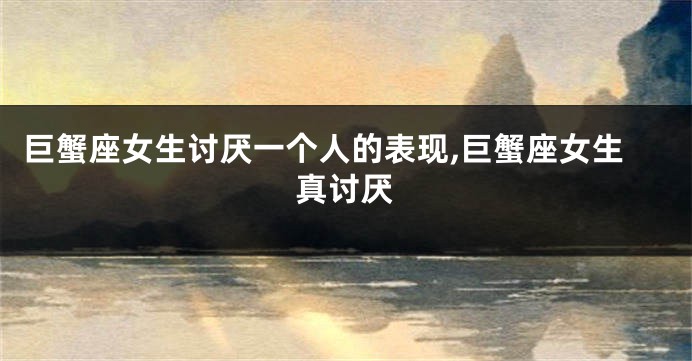 巨蟹座女生讨厌一个人的表现,巨蟹座女生真讨厌