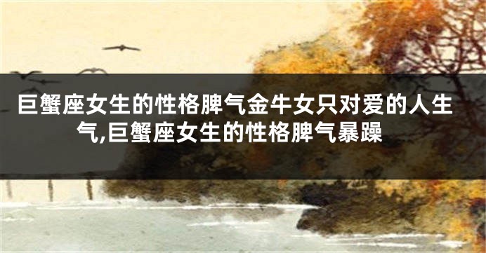 巨蟹座女生的性格脾气金牛女只对爱的人生气,巨蟹座女生的性格脾气暴躁