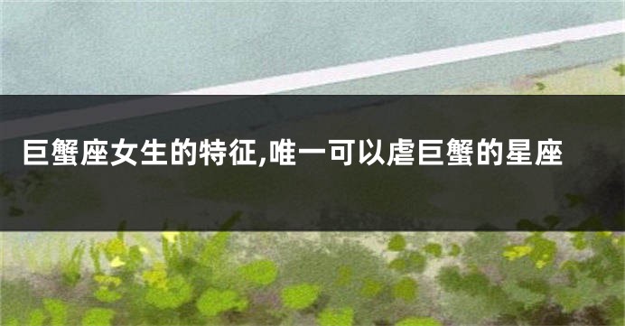 巨蟹座女生的特征,唯一可以虐巨蟹的星座
