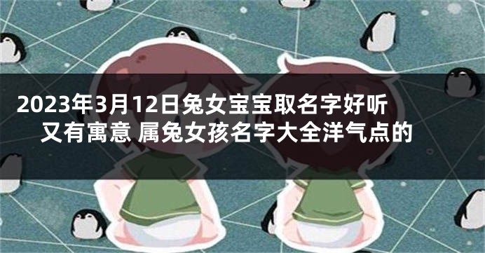 2023年3月12日兔女宝宝取名字好听又有寓意 属兔女孩名字大全洋气点的