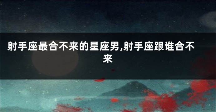 射手座最合不来的星座男,射手座跟谁合不来