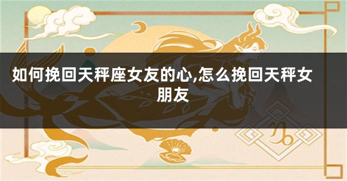 如何挽回天秤座女友的心,怎么挽回天秤女朋友