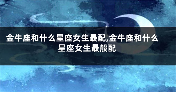 金牛座和什么星座女生最配,金牛座和什么星座女生最般配