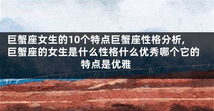 巨蟹座女生的10个特点巨蟹座性格分析,巨蟹座的女生是什么性格什么优秀哪个它的特点是优雅