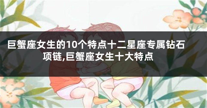 巨蟹座女生的10个特点十二星座专属钻石项链,巨蟹座女生十大特点