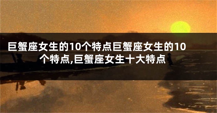 巨蟹座女生的10个特点巨蟹座女生的10个特点,巨蟹座女生十大特点