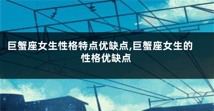 巨蟹座女生性格特点优缺点,巨蟹座女生的性格优缺点