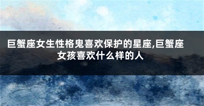 巨蟹座女生性格鬼喜欢保护的星座,巨蟹座女孩喜欢什么样的人