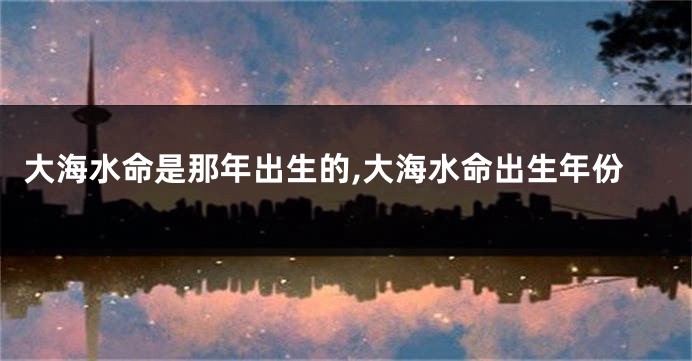 大海水命是那年出生的,大海水命出生年份