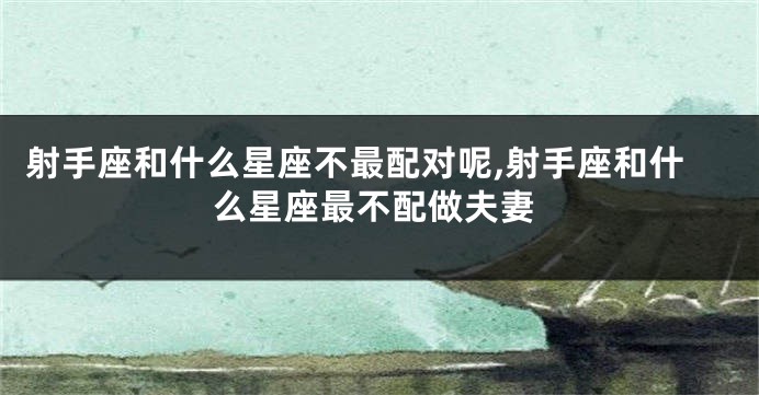 射手座和什么星座不最配对呢,射手座和什么星座最不配做夫妻
