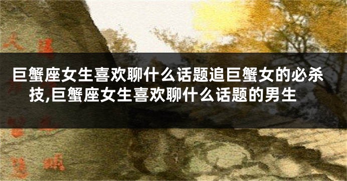 巨蟹座女生喜欢聊什么话题追巨蟹女的必杀技,巨蟹座女生喜欢聊什么话题的男生