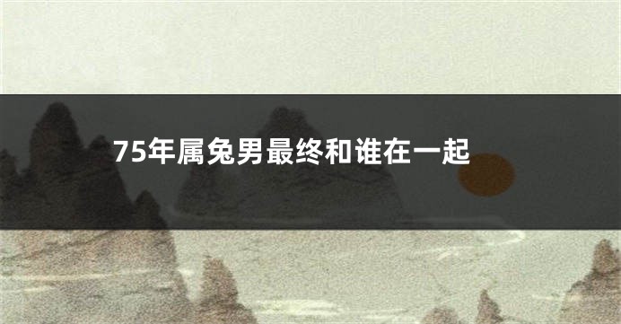 75年属兔男最终和谁在一起