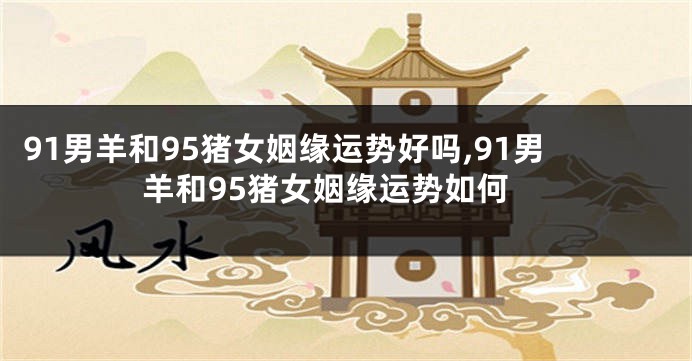 91男羊和95猪女姻缘运势好吗,91男羊和95猪女姻缘运势如何