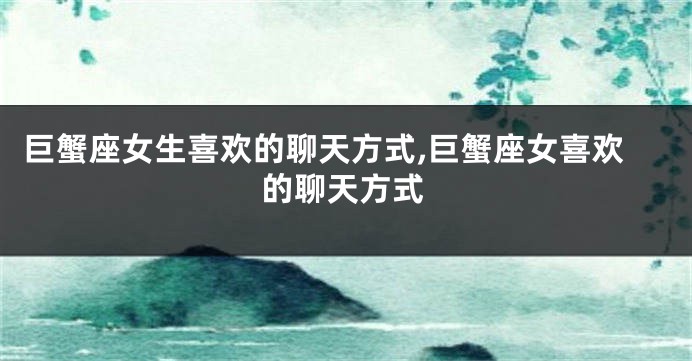 巨蟹座女生喜欢的聊天方式,巨蟹座女喜欢的聊天方式