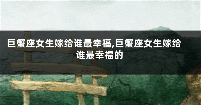 巨蟹座女生嫁给谁最幸福,巨蟹座女生嫁给谁最幸福的