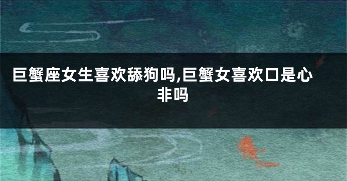 巨蟹座女生喜欢舔狗吗,巨蟹女喜欢口是心非吗