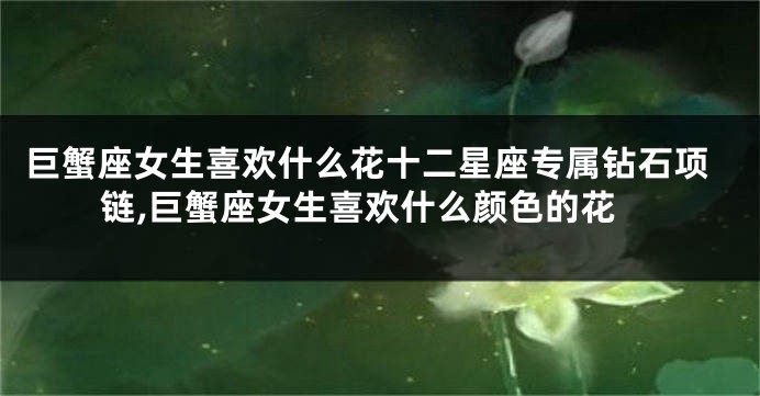 巨蟹座女生喜欢什么花十二星座专属钻石项链,巨蟹座女生喜欢什么颜色的花
