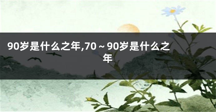 90岁是什么之年,70~90岁是什么之年