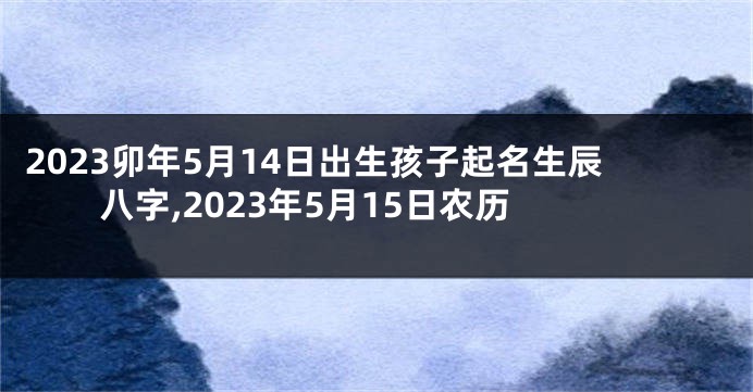 2023卯年5月14日出生孩子起名生辰八字,2023年5月15日农历